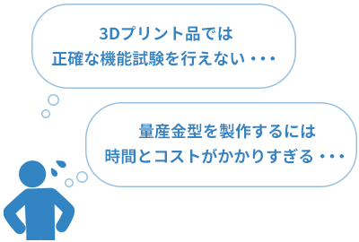 でも、、「3Dプリント品では正確な機能試験を行えない・・・」「量産金型を製作するには時間とコストがかかりすぎる・・・」