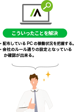 【こういったことを解決】・配布しているPCの稼働状況を把握する。・会社のルール通りの設定となっているか確認が出来る。