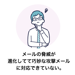 メールの脅威が進化してて巧妙な攻撃メールに対応できていない。