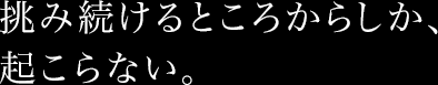 挑み続けるところからしか、起こらない。