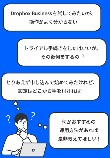 「Dropbox Businessを試してみたいが、操作がよく分からない」「トライアル⼿続きをしたはいいが、その後何をするの︖」「とりあえず申し込んで始めてみたけれど、設定はどこから⼿を付ければ…」「何かおすすめの運⽤⽅法があれば、是⾮教えてほしい︕」