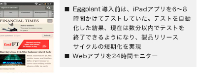 ■ eggPlant導入前は、iPadアプリを6～8時間かけてテストしていた。テストを自動化した結果、現在は数分以内でテストを終了できるようになり、製品リリースサイクルの短期化を実現■ Webアプリを24時間モニター