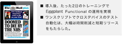 ■ 導入後、たった2日のトレーニングでeggPlant Functional の運用を実現■ ワンスクリプトでクロスデバイスのテスト自動化は、大幅は時間削減と短期リリースをもたらした。