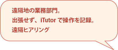 遠隔地の業務部門。出張せず、iTutorで操作を記録。遠隔ヒアリング