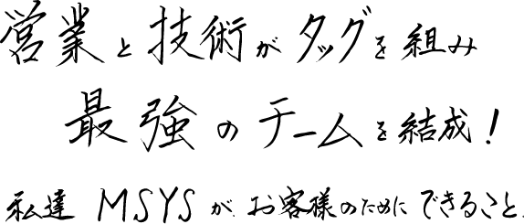 営業と技術がタッグを組み、最強のチームを結成！私たちMSYSが、お客様のためにできること