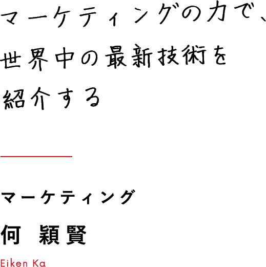 マーケティングの力で、世界中の最新技術を紹介する マーケティング 何 穎賢 Eiken Ka