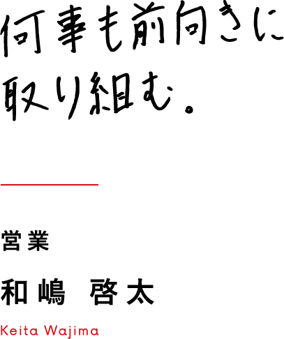 何事も前向きに取り組む。 営業 和嶋 啓太 Keita Wajima