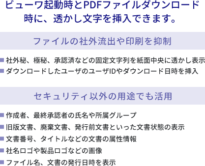 ビューワ起動時とPDFファイルダウンロード時に、透かし文字を挿入できます【ファイルの社外流出や印刷を抑制】●社外秘、極秘、承認済などの固定文字列を紙面中央に透かし表示
            ●ダウンロードしたユーザのユーザIDやダウンロード日時を挿入【セキュリティ以外の用途でも活用】●作成者、最終承認者の氏名や所属グループ●旧版文書、廃棄文書、発行前文書といった文書状態の表示●文書番号、タイトルなどの文書の属性情報●社名ロゴや製品ロゴなどの画像●ファイル名、文書の発行日時を表示
            