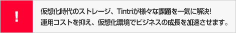 仮想化時代のストレージ、Tintriが様々な課題を一気に解決!運用コストを抑え、仮想化環境でビジネスの成長を加速させます。
